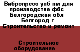 Вибропресс упб-пм для производства фбс - Белгородская обл., Белгород г. Строительство и ремонт » Строительное оборудование   . Белгородская обл.